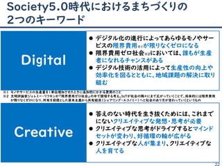 Society5.0時代におけるまちづくりの
２つのキーワード
22
Digital
Creative
 デジタル化の進行によってあらゆるモノやサー
ビスの限界費用※１が限りなくゼロになる
 限界費用ゼロ社会※２においては、誰もが生産
者になれるチャンスがある
 デジタル技術の活用によって生産性の向上や
効率化を図るとともに、地域課題の解決に取り
組む
 答えのない時代を生き抜くためには、これまで
にないクリエイティブな発想・思考が必要
 クリエイティブな思考がドライブするとマインド
セットが変わり、好循環の輪が広がる
 クリエイティブな人が集まり、クリエイティブな
人を育てる
※１ モノやサービスの生産量を１単位増加させたときに追加的にかかる費用のこと
※２ 文明評論家ジェレミー・リフキンが『限界費用ゼロ社会』の中で提唱する考え。IoTが社会の隅々にまで広がっていくことで、将来的には限界費用
が限りなくゼロになり、所有を前提とした資本主義から共有経済„シェアリング・エコノミー‟へと社会のあり方が変わっていくというもの
 
