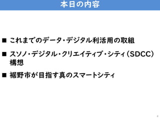 本日の内容
„R2.3.23‟
 これまでのデータ・デジタル利活用の取組
 スソノ・デジタル・クリエイティブ・シティ„SDCC‟
構想
 裾野市が目指す真のスマートシティ
4
 