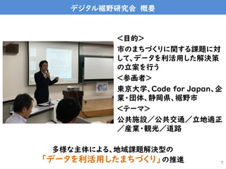 デジタル裾野研究会 概要
＜目的＞
市のまちづくりに関する課題に対
して、データを利活用した解決策
の立案を行う
＜参画者＞
東京大学、Code for Japan、企
業・団体、静岡県、裾野市
＜テーマ＞
公共施設／公共交通／立地適正
／産業・観光／道路
7
多様な主体による、地域課題解決型の
「データを利活用したまちづくり」の推進
 