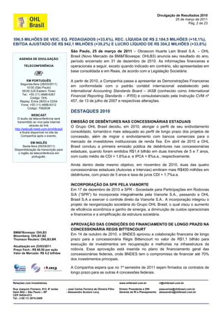 Divulgação de Resultados 2010
                                                                                                                              25 de março de 2011
                                                                                                                                     Pág. 2 de 23



596,5 MILHÕES DE VEIC. EQ. PEDAGIADOS (+33,6%), REC. LÍQUIDA DE R$ 2.184,5 MILHÕES (+18,1%),
EBITDA AJUSTADO DE R$ 942,1 MILHÕES (+39,2%) E LUCRO LÍQUIDO DE R$ 304,2 MILHÕES (+33,8%)
                                            São Paulo, 25 de março de 2011 – Obrascon Huarte Lain Brasil S.A. – OHL
                                            Brasil (Novo Mercado da BM&FBovespa: OHLB3) anuncia seu resultado do ano,
    AGENDA DE DIVULGAÇÃO
                                            período encerrado em 31 de dezembro de 2010. As informações financeiras e
        TELECONFERÊNCIA                     operacionais a seguir, exceto quando indicado em contrário, são apresentadas em
                                            base consolidada e em Reais, de acordo com a Legislação Societária.

         EM PORTUGUÊS                       A partir de 2010, a Companhia passa a apresentar as Demonstrações Financeiras
     Segunda-feira (28/03/2011)
         10:00 (São Paulo)                  em conformidade com o padrão contábil internacional estabelecido pelo
      09:00 (US Eastern Time)               International Accounting Standards Board – IASB (conhecido como International
      Tel.: +55 (11) 4688-6361
             Código: OHL
                                            Financial Reporting Standards – IFRS) e consubstanciado pela Instrução CVM nº
     Replay: Entre 28/03 e 03/04            457, de 13 de julho de 2007 e respectivas alterações.
      Fone: +55 (11) 4688-6312
          Código: 7082638
                                            DESTAQUES 2010
               WEBCAST
   O áudio da teleconferência será
   transmitido ao vivo pela internet        EMISSÃO DE DEBÊNTURES NAS CONCESSIONÁRIAS ESTADUAIS
             através do link                O Grupo OHL Brasil decidiu, em 2010, alongar o perfil de seu endividamento
 http://webcall.riweb.com.br/ohlbrasil
     e ficará disponível no site da         consolidado, tornando-o mais adequado ao perfil de longo prazo dos projetos de
      Companhia após o evento.              concessão, além de migrar o endividamento com bancos comerciais para o
              EM INGLÊS                     mercado de investidores institucionais de renda fixa. Em abril de 2010 a OHL
        Sexta-feira (05/04/2011)            Brasil concluiu a primeira emissão pública de debêntures nas concessionárias
 Disponibilização da transcrição para
    o inglês da teleconferência em
                                            estaduais, quando foram emitidos R$1,4 bilhão em duas tranches de 5 e 7 anos,
               português.                   com custo médio de CDI + 1,6%a.a. e IPCA + 8%a.a., respectivamente.

                                            Ainda dentro deste mesmo objetivo, em novembro de 2010, duas das quatro
                                            concessionárias estaduais (Autovias e Intervias) emitiram mais R$400 milhões em
                                            debêntures, com prazo de 5 anos e taxa de juros CDI + 1,7%a.a.

                                            INCORPORAÇÃO DA SPR PELA VIANORTE
                                            Em 17 de dezembro de 2010 a SPR - Sociedade para Participações em Rodovias
                                            S/A (“SPR”) foi incorporada integralmente pela Vianorte S.A., passando a OHL
                                            Brasil S.A a exercer o controle direto da Vianorte S.A.. A incorporação integrou o
                                            projeto de reorganização societária do Grupo OHL Brasil, o qual visou o aumento
                                            de eficiência econômica e ganho de sinergia, a diminuição de custos operacionais
                                            e financeiros e a simplificação da estrutura societária.

                                            APROVAÇÃO DAS CONDIÇÕES DO FINANCIAMENTO DE LONGO PRAZO NA
                                            CONCESSIONÁRIA REGIS BITTENCOURT
BM&FBovespa: OHLB3
Bloomberg: OHLB3 BZ                         Em 14 de outubro de 2010, o BNDES aprovou a colaboração financeira de longo
Thomson Reuters: OHLB3.BR                   prazo para a concessionária Régis Bittencourt no valor de R$1,1 bilhão para
                                            execução de investimentos em recuperação e melhorias na infraestrutura da
Atualização em 23/03/2011
Preço Fech.: R$ 60,50 por ação              rodovia. Essa aprovação está inserida no plano de financiamento geral das
Valor de Mercado: R$ 4,2 bilhões            concessionárias federais, onde BNDES tem o compromisso de financiar até 70%
                                            dos investimentos principais.

                                            A Companhia espera que no 1º semestre de 2011 sejam firmados os contratos de
                                            longo prazo para as outras 4 concessões federais.

Relações com Investidores                                                           www.ohlbrasil.com.br            ri@ohlbrasil.com.br

Rua Joaquim Floriano, 913, 6º andar      - José Carlos Ferreira de Oliveira Filho   Diretor Presidente e DRI        josecarlos@ohlbrasil.com.br
Itaim Bibi – São Paulo – SP              - Alessandro Scotoni Levy                  Gerente de RI e Planejamento    alessandro@ohlbrasil.com.br
CEP 04534-013
Tel.: (+55 11) 3074-2409
 