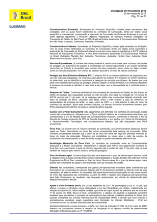 Divulgação de Resultados 2010
                                                                                        25 de março de 2011
                                                                                               Pág. 22 de 23



GLOSSÁRIO
            Concessionárias Estaduais: Sociedades de Propósito Específico, criadas pelas vencedoras das
            Licitações, com as quais foram celebrados os Contratos de Concessão, tendo por objeto social
            específico a manutenção, conservação e operação de Concessão de Rodovias Estaduais e que tem
            como agência reguladora a ARTESP (Agência Reguladora de Serviços Públicos Delegados de
            Transporte do Estado de São Paulo). A OHL Brasil administra atualmente 4 Concessionárias Estaduais
            em São Paulo (Autovias, Centrovias, Intervias e Vianorte).

            Concessionárias Federais: Sociedades de Propósito Específico, criadas pela vencedora da Licitação,
            com as quais foram celebrados os Contratos de Concessão, tendo por objeto social específico a
            exploração da Concessão de Rodovias Federais e que tem como agência reguladora a ANTT (Agência
            Nacional de Transportes Terrestres). A OHL Brasil administra atualmente 5 concessionárias Federais
            no Brasil (Autopista Planalto Sul, Autopista Fluminense, Autopista Fernão Dias, Autopista Régis
            Bittencourt e Autopista Litoral Sul).

            Veículos-Equivalentes: A unidade veículo-equivalente é usada como base para cobrança das tarifas
            de pedágio. Um automóvel de passeio é considerado um veículo-equivalente e um veículo comercial
            (caminhão ou ônibus) é computado pelo número de eixos possuído, sendo cada um deles contado
            como um veículo de passeio. Um veículo de passeio equivale a um eixo de veículo comercial.

            Pedágio por Meio Eletrônico/Sistema AVI: O sistema AVI é um sistema eletrônico de pagamento em
            uso nas rodovias pedagiadas. Os motoristas que aderem ao sistema AVI instalam um sensor eletrônico
            no pára-brisa, que os identifica e reconhece a categoria de veículos que dirigem. Ao passar por uma
            pista com sistema AVI na praça de pedágio, antenas captam os sinais emitidos e os sensores registram
            a presença do veículo e calculam o valor total a ser pago, sem a necessidade de o motorista parar o
            veículo.

            Reajuste de Tarifas: Conforme estabelecido nos contratos de concessão do Estado de São Paulo, as
            tarifas de pedágio são reajustadas sempre no mês de julho com base na variação de 12 meses do
            IGP-M ocorrida até 31 de maio. Já os reajustes nas tarifas das concessões federais ocorrerão com
            base na variação do IPCA, calculado pelo IBGE, entre o mês anterior a data de referência na
            apresentação da proposta de tarifa, ou seja, junho de 2007, e o mês anterior à data de início de
            cobrança de pedágios. Após esse primeiro reajuste, os demais ocorrerão anualmente também pelo
            IPCA acumulado nos últimos 12 meses a contar do último reajuste.

            Custos com o Poder Concedente: São pagamentos pré definidos nos contratos de concessão. Esses
            custos são compostos por: despesas com o „Ônus Variável‟ relativos as concessionárias estaduais, que
            correspondem a 3% da Receita Bruta nas Concessionárias Autovias, Centrovias e Vianorte, e 3% da
            Receita de Pedágio acrescido de 25% da Receita Acessória; e por gastos com „Verba de Fiscalização‟
            e „Desenvolvimento Tecnológico‟ nas concessionárias federais, que são reajustadas pelo IPCA
            anualmente.

            Ônus Fixo: De acordo com os nossos contratos de concessão, as Concessionárias Estaduais devem
            pagar ao Poder Concedente um ônus fixo como contrapartida pela outorga da concessão. Estes
            contratos estabelecem também que o valor de tal ônus fixo deve ser pago em parcelas mensais ao
            longo do prazo de concessão. Optamos por contabilizar no nosso ativo o valor da outorga da
            concessão e no nosso passivo o total da dívida a pagar ao poder concedente pelo ônus fixo.

            Atualização Monetária do Ônus Fixo: Os contratos de concessão entre as Concessionárias
            Estaduais e o Poder Concedente estabelecem o reajuste pelo IGP-M dos pagamentos mensais do
            ônus fixo, com vencimento a partir do décimo segundo mês a contar de cada 1º de julho, data na qual
            também se reajusta pelo mesmo índice a tarifa dos pedágios.

            Grau de Alavancagem: A metodologia utilizada para determinar o grau de alavancagem leva em conta
            a relação Dívida Líquida (Dívida Bruta menos Disponibilidades e Caixa) dividido pelo EBITDA menos
            Pagamento do Ônus Fixo, constante no fluxo de caixa. Quanto menor for o grau de alavancagem maior
            poderá ser o montante de capital a ser financiado junto ao mercado de crédito.

            Diferido: No consolidado, corresponde aos gastos pré-operacionais incorridos pelas controladas que
            administram as concessões de rodovias federais até 31 de dezembro de 2008 ou data de início de suas
            operações, se esta for anterior. As despesas pré-operacionais serão amortizadas em dez anos a partir
            do início das operações das controladas. A partir de 2009, o registro das despesas pré-operacionais
            será feito diretamente ao resultado, nas despesas operacionais, em virtude do determinado pela
            Medida Provisória nº 449/08.

            Ajuste a Valor Presente (AVP): Em 28 de dezembro de 2007, foi promulgada a Lei nº 11.638, que
            alterou, revogou e introduziu novos dispositivos à Lei das Sociedades por Ações, notadamente em
            relação ao capítulo XV, sobre matéria contábil, que entra em vigor a partir do exercício que se inicia em
            1º de janeiro de 2008. Essa Lei teve, principalmente, o objetivo de atualizar a legislação societária
            brasileira para possibilitar o processo de convergência das práticas contábeis adotadas no Brasil com
            aquelas constantes nas normas internacionais de contabilidade (IFRS) e permitir que novas normas e
            procedimentos contábeis sejam expedidos pela Comissão de Valores Mobiliários - CVM em
            consonância com os padrões internacionais de contabilidade.
            Complementarmente a esse processo, a CVM, por meio da Instrução nº 469, de 2 de maio de 2008,
            orientou as companhias abertas a respeito da divulgação e do registro contábil de determinadas
            alterações introduzidas pela Lei nº 11.638/07.
 