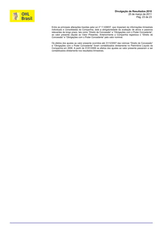 Divulgação de Resultados 2010
                                                                          25 de março de 2011
                                                                                 Pág. 23 de 23



Entre as principais alterações trazidas pela Lei nº 11.638/07, que impactam às informações trimestrais
individuais e consolidadas da Companhia, está a obrigatoriedade da avaliação de ativos e passivos
relevantes de longo prazo, tais como “Direito de Concessão” e “Obrigações com o Poder Concedente”,
ao valor presente (Ajuste ao Valor Presente). Anteriormente a Companhia registrava o “Direito de
Concessão” e “Obrigações com o Poder Concedente” pelo valor nominal.

Os efeitos dos ajustes ao valor presente ocorridos até 31/12/2007 das rubricas “Direito de Concessão”
e “Obrigações com o Poder Concedente” foram contabilizados diretamente no Patrimônio Líquido da
Companhia em 2008. A partir de 01/01/2008 os efeitos dos ajustes ao valor presente passaram a ser
contabilizados diretamente nos resultados trimestrais.
 