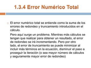 1.3.4 Error Numérico TotalEl error numérico total se entiende como la suma de los errores de redondeo y truncamiento introducidos en el cálculo. 	Pero aquí surge un problema. Mientras más cálculos se tengan que realizar para obtener un resultado, el error de redondeo se irá incrementando. Pero por otro lado, el error de truncamiento se puede minimizar al incluir más términos en la ecuación, disminuir el paso a proseguir la iteración (o sea mayor número de cálculos y seguramente mayor error de redondeo)