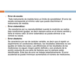 Error de escala:	 Todo instrumento de medida tiene un límite de sensibilidad. El error de escala corresponde al mínimo valor que puede discriminar el instrumento de medida.Error sistemático:	 Se caracteriza por su reproducibilidad cuando la medición se realiza bajo condiciones iguales, es decir siempre actúa en el mismo sentido y tiene el mismo valor. El error sistemático se puede eliminar si se conoce su causa.Error aleatorio:	Se caracteriza por ser de carácter variable, es decir que al repetir un experimento en condiciones idénticas, los resultados obtenidos no son iguales en todos los casos. Las diferencias en los resultados de las mediciones no siguen ningún patrón definido y son producto de la acción conjunta de una serie de factores que no siempre están identificados. Este tipo de error se trabaja estadísticamente. El error accidental se puede minimizar aumentando el número de mediciones.