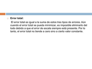 Error total:	 El error total es igual a la suma de estos tres tipos de errores. Aún cuando el error total se pueda minimizar, es imposible eliminarlo del todo debido a que el error de escala siempre está presente. Por lo tanto, el error total no tiende a cero sino a cierto valor constante.