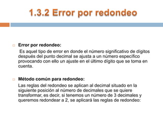 1.3.2 Error por redondeoError por redondeo: Es aquel tipo de error en donde el número significativo de dígitos después del punto decimal se ajusta a un número específico provocando con ello un ajuste en el último dígito que se toma en cuenta. Método común para redondeo:Las reglas del redondeo se aplican al decimal situado en la siguiente posición al número de decimales que se quiere transformar, es decir, si tenemos un número de 3 decimales y queremos redondear a 2, se aplicará las reglas de redondeo: