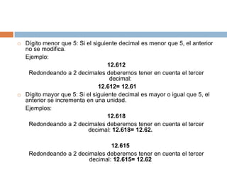 Dígito menor que 5: Si el siguiente decimal es menor que 5, el anterior no se modifica. 	Ejemplo: 12.612Redondeando a 2 decimales deberemos tener en cuenta el tercer decimal:12.612= 12.61Dígito mayor que 5: Si el siguiente decimal es mayor o igual que 5, el anterior se incrementa en una unidad.Ejemplos: 12.618Redondeando a 2 decimales deberemos tener en cuenta el tercer decimal: 12.618= 12.62. 12.615Redondeando a 2 decimales deberemos tener en cuenta el tercer decimal: 12.615= 12.62