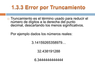Truncamiento es el término usado para reducir el número de dígitos a la derecha del punto decimal, descartando los menos significativos. 	Por ejemplo dados los números reales: 3.14159265358979… 32.438191288 6.3444444444444 1.3.3 Error por Truncamiento