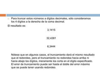 Para truncar estos números a dígitos decimales, sólo consideramos los 4 dígitos a la derecha de la coma decimal. El resultado es: 3,1415 32,4381 6,3444 	Nótese que en algunos casos, el truncamiento dará el mismo resultado que el redondeo, pero el truncamiento no redondea hacia arriba ni hacia abajo los dígitos, meramente los corta en el dígito especificado. El error de truncamiento puede ser hasta el doble del error máximo que se puede tener usando redondeo. 