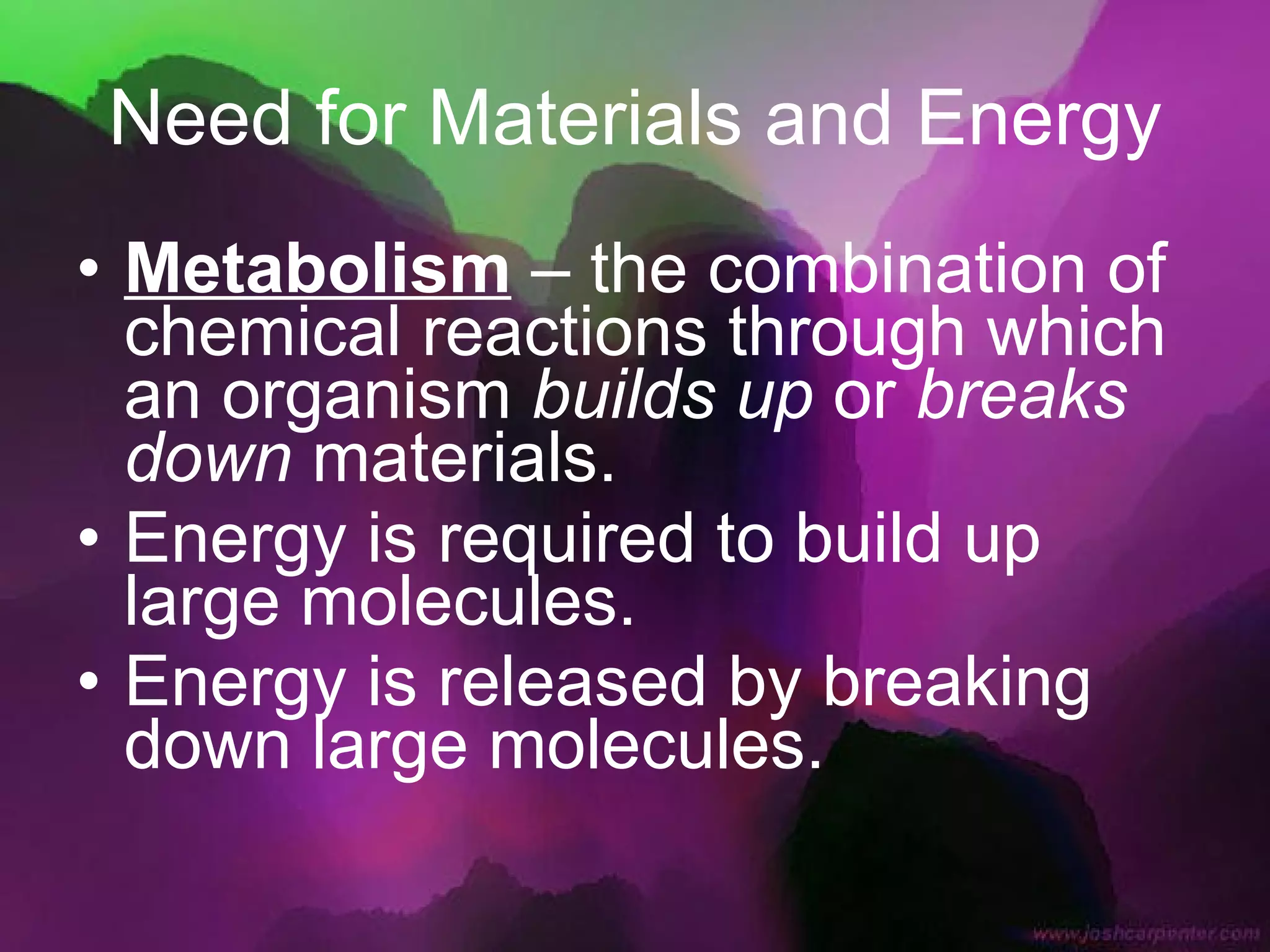 Need for Materials and Energy Metabolism  – the combination of chemical reactions through which an organism  builds up  or  breaks down  materials. Energy is required to build up large molecules. Energy is released by breaking down large molecules. 