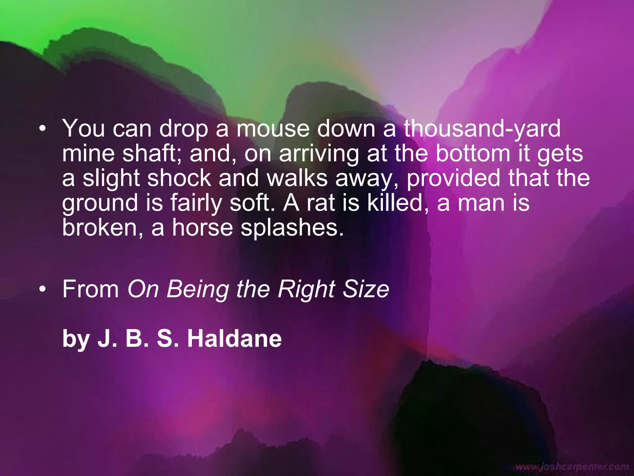 You can drop a mouse down a thousand-yard mine shaft; and, on arriving at the bottom it gets a slight shock and walks away, provided that the ground is fairly soft. A rat is killed, a man is broken, a horse splashes.  From  On Being the Right Size   by J. B. S. Haldane   
