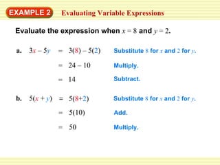 EXAMPLE 2 Evaluating Variable Expressions Evaluate the expression when   x   = 8   and   y   = 2 . a.   3 x   – 5 y   Substitute  8  for  x   and  2  for  y . Multiply. Subtract. Substitute  8  for  x   and  2  for  y . Add. b.  5( x   +  y ) Multiply. 3( 8 ) – 5( 2 ) = 24 – 10 = 14 = 5( 8 + 2 ) = 50 = = 5(10) 