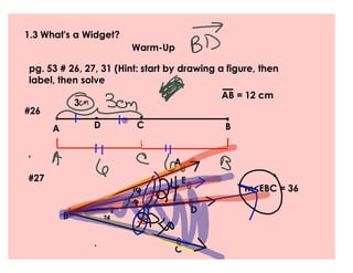 1.3 What's a Widget?
                            Warm-Up

pg. 53 # 26, 27, 31 (Hint: start by drawing a figure, then
label, then solve
                                            AB = 12 cm
               3
#26
      A            D        C                B


                                  A
                                   
#27                                 E
                                                 m<EBC = 36
                                        
                                        D
          B           24



                                  
                                  C
 