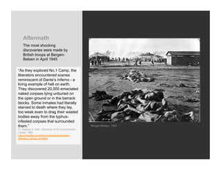 Aftermath
    The most shocking
    discoveries were made by
    British troops at Bergen-
    Belsen in April 1945

“As they explored No.1 Camp, the
liberators encountered scenes
reminiscent of Dante's Inferno - a
living example of hell on earth.
They discovered 20,000 emaciated
naked corpses lying unburied on
the open ground or in the barrack
blocks. Some inmates had literally
starved to death where they lay,
too weak even to drag their wasted
bodies away from the typhus-
infested corpses that surrounded
them.”                                                  Bergen-Belsen, 1945
Dr. Stephen A. Hart, “Liberation of the Concentration
Camps,” BBC
http://www.bbc.co.uk/history/worldwars/wwtwo/
liberation_camps_04.shtml
 