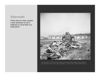 Aftermath
There were so many corpses
it was necessary to use a
bulldozer to move them to a
mass grave




                              The Liberation of Belsen Concentration Camp April 1945: A British Army bulldozer
                              pushes bodies into a mass grave at Belsen. - 19 April 1945 Imperial War Museum
 