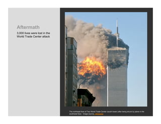 Aftermath
3,000 lives were lost in the
World Trade Center attack




                               The northeast face of Two World Trade Center (south tower) after being struck by plane in the
                               southwest face. Image source: Wikipedia
 
