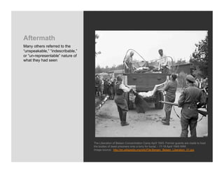 Aftermath
Many others referred to the
“unspeakable,” “indescribable,”
or “un-representable” nature of
what they had seen




                                  The Liberation of Belsen Concentration Camp April 1945: Former guards are made to load
                                  the bodies of dead prisoners onto a lorry for burial. - 17-18 April 1945 IWM
                                  Image source: http://en.wikipedia.org/wiki/File:Bergen_Belsen_Liberation_01.jpg
 