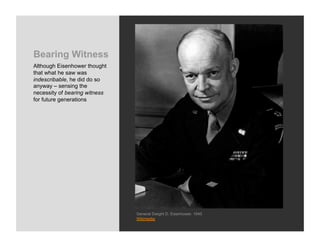 Bearing Witness
Although Eisenhower thought
that what he saw was
indescribable, he did do so
anyway – sensing the
necessity of bearing witness
for future generations




                               General Dwight D. Eisenhower, 1945
                               Wikimedia
 
