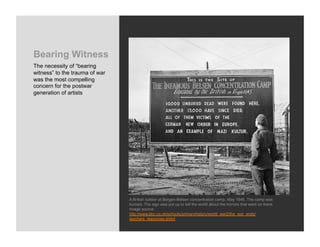 Bearing Witness
The necessity of “bearing
witness” to the trauma of war
was the most compelling
concern for the postwar
generation of artists




                                A British soldier at Bergen-Belsen concentration camp, May 1945. The camp was
                                burned. The sign was put up to tell the world about the horrors that went on there.
                                Image source:
                                http://www.bbc.co.uk/schools/primaryhistory/world_war2/the_war_ends/
                                teachers_resources.shtml
 