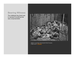 Bearing Witness
The challenge they faced was
to represent something that
was unrepresentable




                               Walter E. Cummings, Buchenwald Ohrdruf Corpses
                               Image source: Wikimedia
 