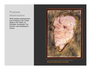 Postwar
Abstraction
While abstract expressionism
was emerging in the United
States in the 1940’s, its
European counterpart, l’art
informel, was developing in
France




                               Jean Fautrier, Nude, 1943 (from the Otages series)
                               Museum of Contemporary Art, Los Angeles
 