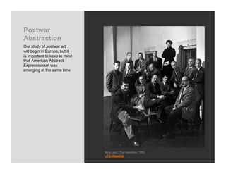 Postwar
Abstraction
Our study of postwar art
will begin in Europe, but it
is important to keep in mind
that American Abstract
Expressionism was
emerging at the same time




                               Nina Leen, The Irascibles, 1950
                               LIFE Magazine
 