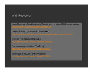 Web Resources

Audio Slideshow of the Liberation of Belsen, with the original BBC radio broadcast
http://news.bbc.co.uk/2/hi/in_depth/4445811.stm

Liberation of the Concentration Camps –BBC
http://www.bbc.co.uk/history/worldwars/wwtwo/liberation_camps_01.shtml

Video on The Holocaust (YouTube)
http://www.youtube.com/watch?v=bHAF0sgzKOs

Documentary on Hiroshima (YouTube)
http://www.youtube.com/watch?v=x9lwvImJqT0

John Cage In the Name of the Holocaust
http://www.youtube.com/watch?v=s8CSLliG2oo
 