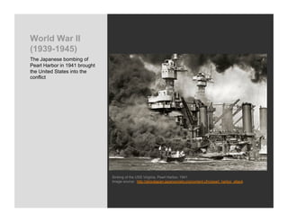 World War II
(1939-1945)
The Japanese bombing of
Pearl Harbor in 1941 brought
the United States into the
conflict




                               Sinking of the USS Virginia, Pearl Harbor, 1941
                               Image source: http://aboutjapan.japansociety.org/content.cfm/pearl_harbor_attack
 
