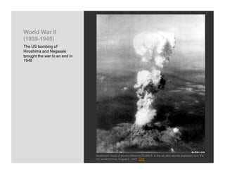 World War II
(1939-1945)
The US bombing of
Hiroshima and Nagasaki
brought the war to an end in
1945




                               Mushroom cloud of smoke billowing 20,000 ft. in the air after atomic explosion over the
                               city of Hiroshima, August 6, 1945 LIFE
 