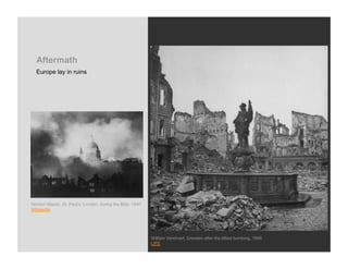 Aftermath
  Europe lay in ruins




Herbert Mason, St. Paul’s, London, during the Blitz, 1940
Wikipedia




                                                            William Vandivert, Dresden after the Allied bombing, 1946
                                                            LIFE
 