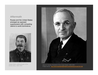 Aftermath
  Russia and the United States
  emerged as opposed
  superpowers with competing
  claims to world dominance.




Joseph Stalin, political leader of the
                                         Harry S. Truman, President of the United States 1945-1953
Soviet Union, 1924-1953
                                         Image source: http://www.presidentialtimeline.org/html/record.php?id=100
 