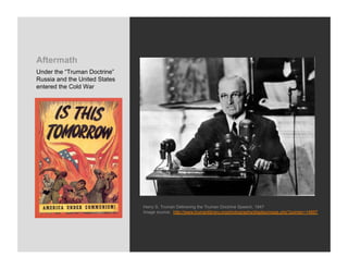 Aftermath
Under the “Truman Doctrine”
Russia and the United States
entered the Cold War




                               Harry S. Truman Delivering the Truman Doctrine Speech, 1947
                               Image source: http://www.trumanlibrary.org/photographs/displayimage.php?pointer=14687
 