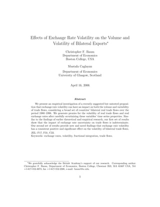 Eﬀects of Exchange Rate Volatility on the Volume and
                  Volatility of Bilateral Exports∗
                                     Christopher F. Baum
                                   Department of Economics
                                     Boston College, USA

                                       Mustafa Caglayan
                                 Department of Economics
                               University of Glasgow, Scotland


                                          April 16, 2006



                                             Abstract
          We present an empirical investigation of a recently suggested but untested proposi-
      tion that exchange rate volatility can have an impact on both the volume and variability
      of trade ﬂows, considering a broad set of countries’ bilateral real trade ﬂows over the
      period 1980–1998. We generate proxies for the volatility of real trade ﬂows and real
      exchange rates after carefully scrutinizing these variables’ time series properties. Sim-
      ilar to the ﬁndings of earlier theoretical and empirical research, our ﬁrst set of results
      show that the impact of exchange rate uncertainty on trade ﬂows is indeterminate.
      Our second set of results provide new and novel ﬁndings that exchange rate volatility
      has a consistent positive and signiﬁcant eﬀect on the volatility of bilateral trade ﬂows.
      JEL: F17, F31, C22.
      Keywords: exchange rates, volatility, fractional integration, trade ﬂows.




  ∗
   We gratefully acknowledge the British Academy’s support of our research. Corresponding author:
Christopher F. Baum, Department of Economics, Boston College, Chestnut Hill, MA 02467 USA, Tel:
+1-617-552-3673, fax +1-617-552-2308, e-mail: baum@bc.edu.


                                                  1
 