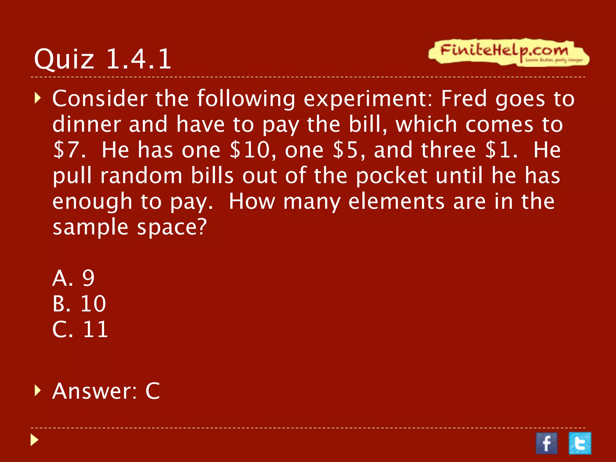 Quiz 1.4.1
   Consider the following experiment: Fred goes to
    dinner and have to pay the bill, which comes to
    $7. He has one $10, one $5, and three $1. He
    pull random bills out of the pocket until he has
    enough to pay. How many elements are in the
    sample space?

    A. 9
    B. 10
    C. 11

   Answer: C
 