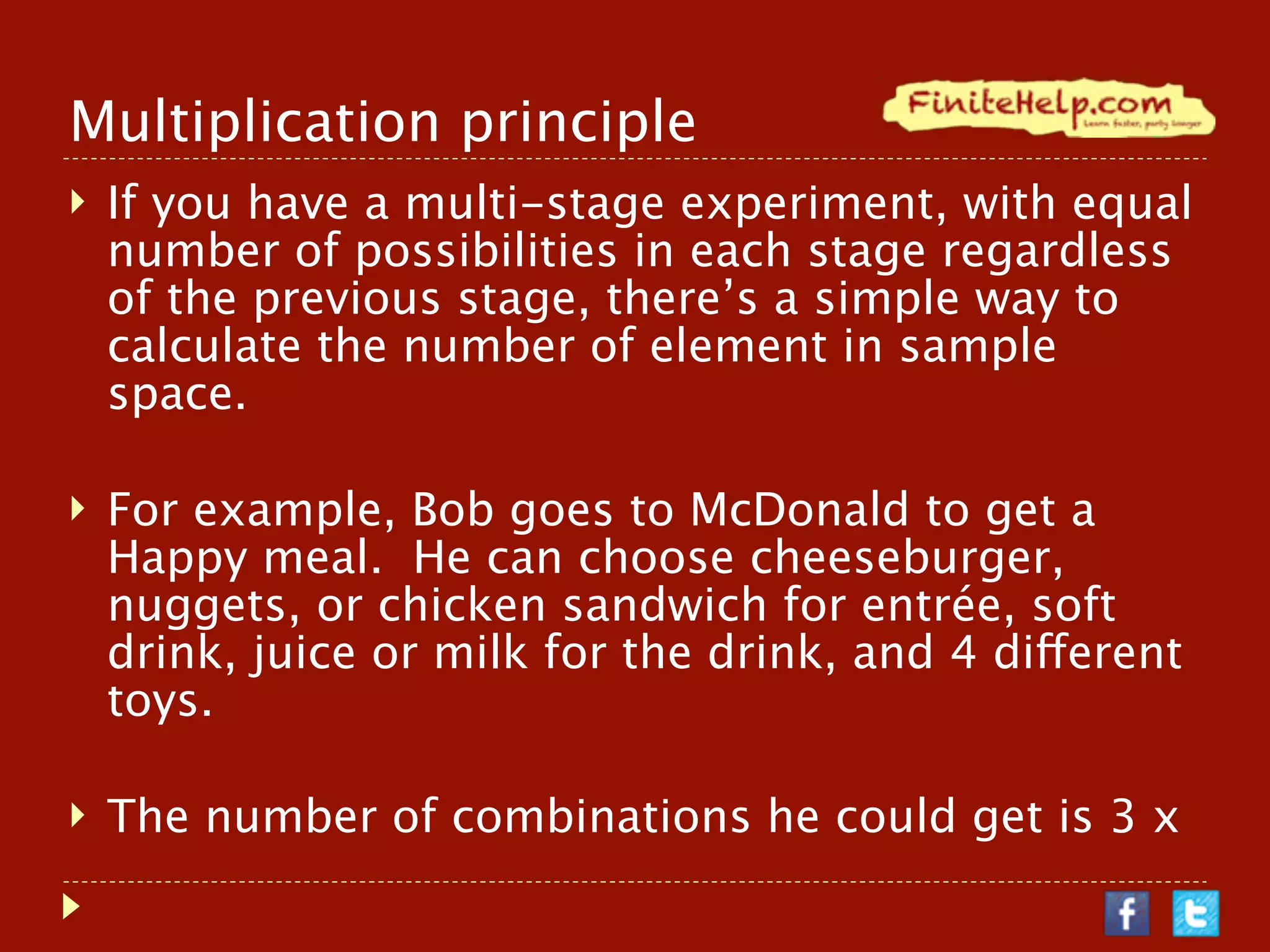 Multiplication principle
   If you have a multi-stage experiment, with equal number of
    possibilities in each stage regardless of the previous stage,
    there’s a simple way to calculate the number of element in
    sample space.

   For example, Bob goes to McDonald to get a Happy meal. He
    can choose cheeseburger, nuggets, or chicken sandwich for
    entrée, soft drink, juice or milk for the drink, and 4 different
    toys.

   The number of combinations he could get is 3 x 3 x 4 = 36.
    (3 entrée, 3 drinks, 4 toys)
 