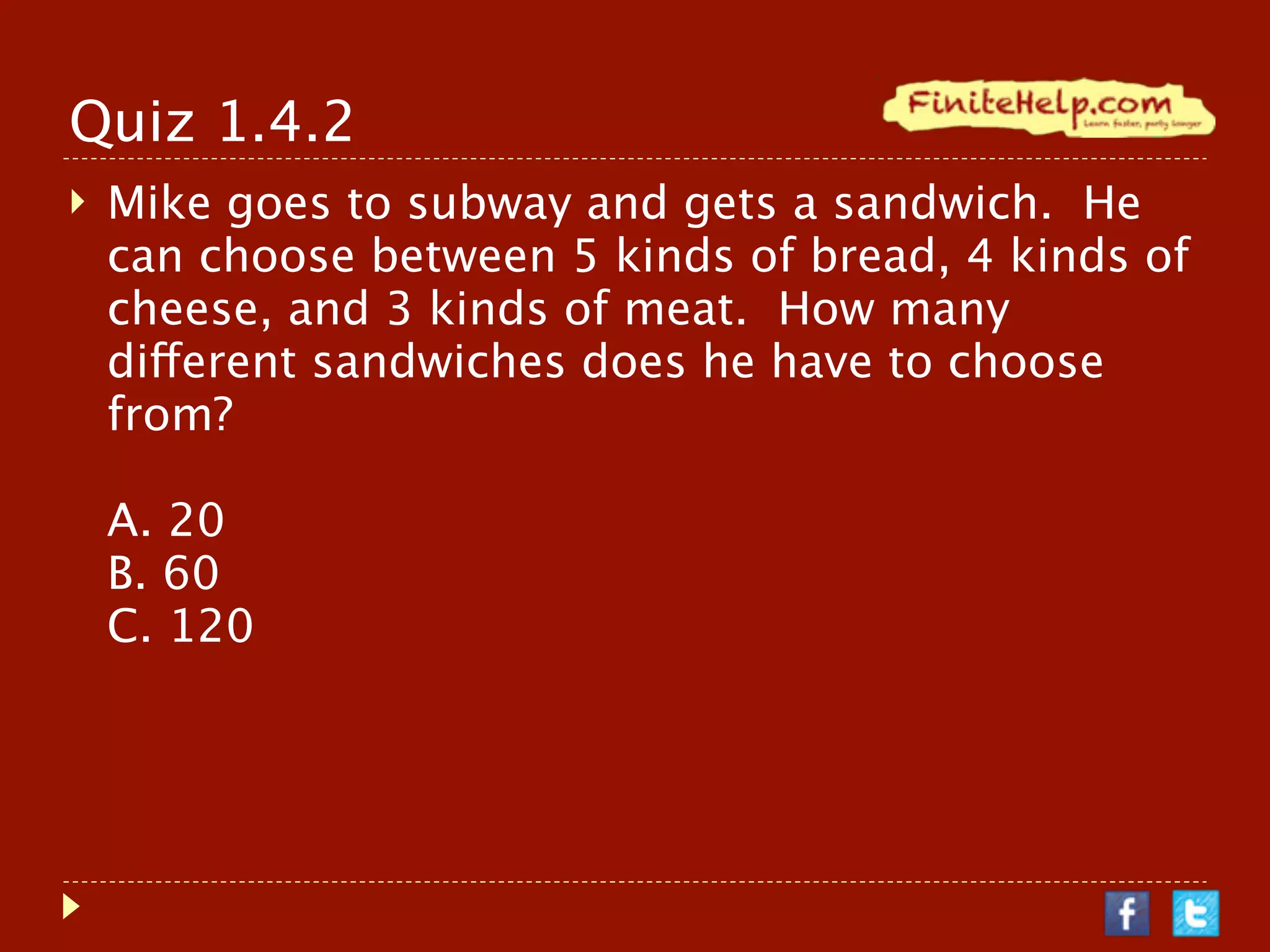 Quiz 1.4.2
   Mike goes to subway and gets a sandwich. He
    can choose between 5 kinds of bread, 4 kinds of
    cheese, and 3 kinds of meat. How many
    different sandwiches does he have to choose
    from?

    A. 20
    B. 60
    C. 120
 