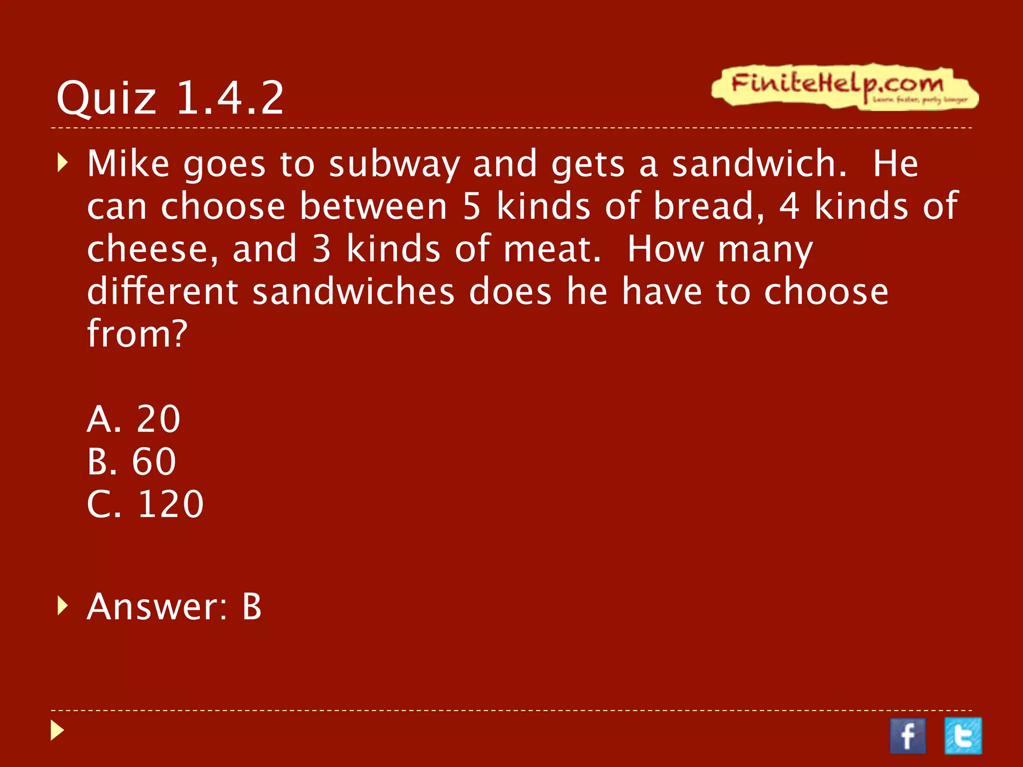 Quiz 1.4.2
   Mike goes to subway and gets a sandwich. He
    can choose between 5 kinds of bread, 4 kinds of
    cheese, and 3 kinds of meat. How many
    different sandwiches does he have to choose
    from?

    A. 20
    B. 60
    C. 120

   Answer: B
 