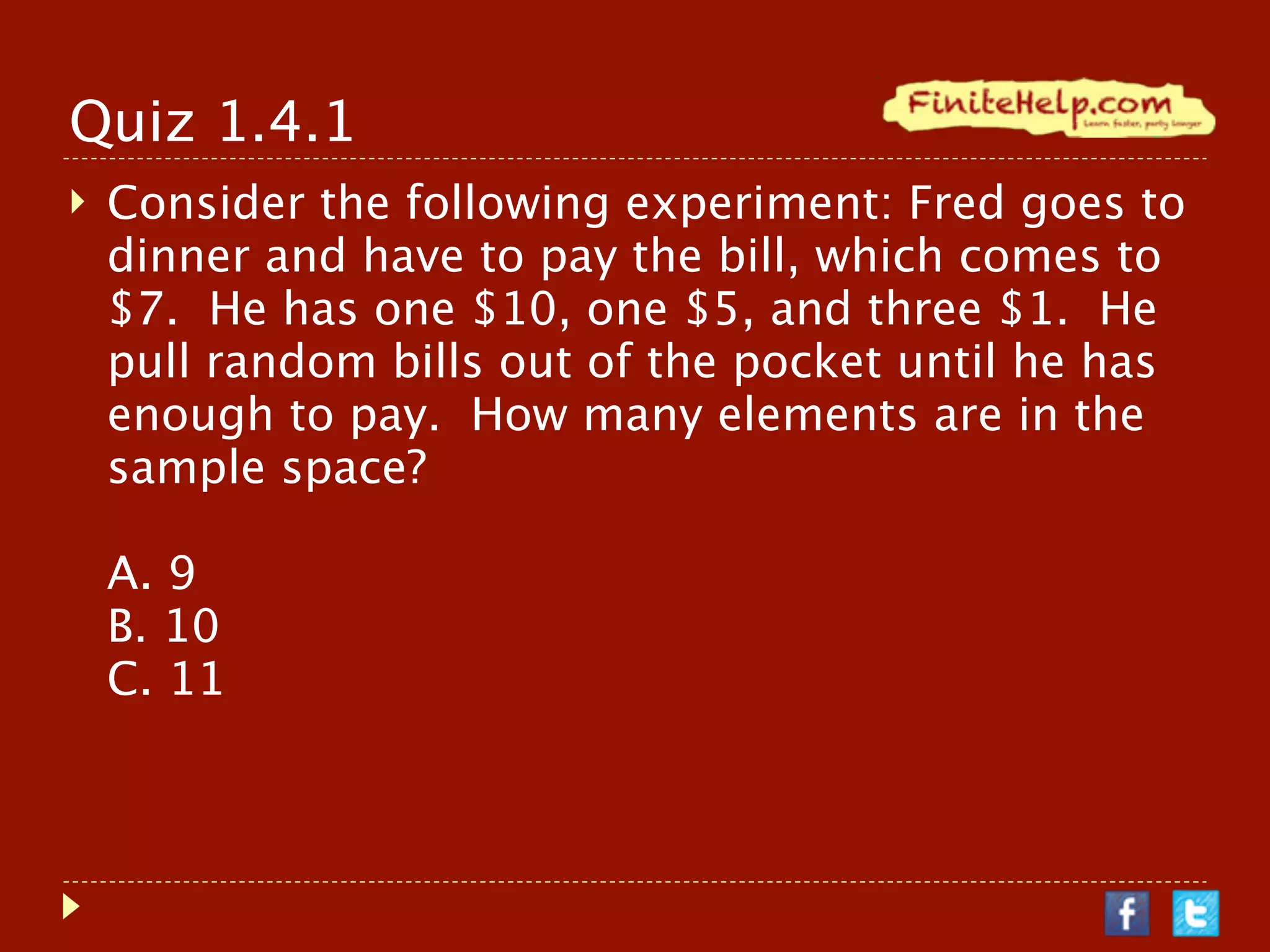 Quiz 1.4.1
   Consider the following experiment: Fred goes to
    dinner and have to pay the bill, which comes to
    $7. He has one $10, one $5, and three $1. He
    pull random bills out of the pocket until he has
    enough to pay. How many elements are in the
    sample space?

    A. 9
    B. 10
    C. 11
 