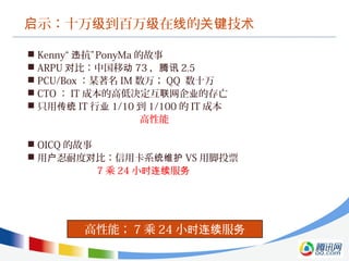 示：十万 到百万 在 的 技启 级 级 线 关键 术
高性能； 7 乘 24 小 服时连续 务
 Kenny“ 抗”违 PonyMa 的故事
 ARPU 比：中国移对 动 73 ，腾讯 2.5
 PCU/Box ：某著名 IM 数万； QQ 数十万
 CTO ： IT 成本的高低决定互 网企 的存亡联 业
 只用传统 IT 行业 1/10 到 1/100 的 IT 成本
高性能
 OICQ 的故事
 用 忍耐度 比：信用卡系户 对 统维护 VS 用脚投票
7 乘 24 小 服时连续 务
 