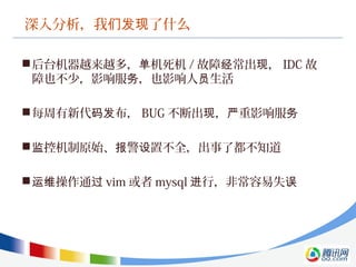 深入分析，我 了什么们发现
后台机器越来越多， 机死机单 / 故障 常出 ，经 现 IDC 故
障也不少，影响服 ，也影响人 生活务 员
每周有新代 布，码发 BUG 不断出 ， 重影响服现 严 务
 控机制原始、 警 置不全，出事了都不知道监 报 设
 操作通运维 过 vim 或者 mysql 行，非常容易失进 误
 