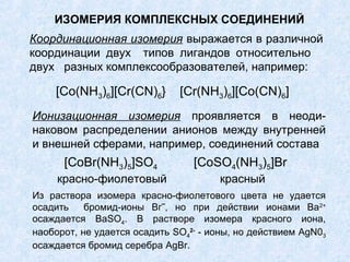 ИЗОМЕРИЯ КОМПЛЕКСНЫХ СОЕДИНЕНИЙ
Координационная изомерия выражается в различной
координации двух типов лигандов относительно
двух разных комплексообразователей, например:

    [Co(NH3)6][Cr(CN)6}       [Cr(NH3)6][Co(CN)6]
Ионизационная изомерия проявляется в неоди-
наковом распределении анионов между внутренней
и внешней сферами, например, соединений состава
      [CoBr(NH3)5]SО4            [CoSО4(NH3)5]Br
     красно-фиолетовый                красный
Из раствора изомера красно-фиолетового цвета не удается
осадить    бромид-ионы Вг‾, но при действии ионами Ва2+
осаждается BaSО4. В растворе изомера красного иона,
наоборот, не удается осадить SО42- - ионы, но действием AgN03
осаждается бромид серебра AgBr.
 