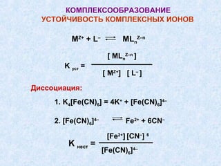КОМПЛЕКСООБРАЗОВАНИЕ
  УСТОЙЧИВОСТЬ КОМПЛЕКСНЫХ ИОНОВ

          МZ+ + L–          MLnZ–n

                       [ MLnZ–n ]
        K уст =
                      [ МZ+] [ L– ]

Диссоциация:
     1. K4[Fe(CN)6] = 4K+ + [Fe(CN)6]4–

     2. [Fe(CN)6]4–          Fe2+ + 6CN–

                       [Fe2+] [CN–] 6
         K нест =
                      [Fe(CN)6]4–
 