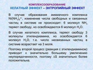 КОМПЛЕКСООБРАЗОВАНИЕ
ХЕЛАТНЫЙ ЭФФЕКТ – ЭНТРОПИЙНЫЙ ЭФФЕКТ

В случае образования аммиачного комплекса
Ni(NH3)62+, изменение числа свободных и связанных
частиц в системе не происходит: 6 молекул NH3
теряют свободу, но освобождаются 6 молекул H2O.
В случае хелатного комплекса, теряют свободу 3
молекулы этилендиамина, но освобождается 6
молекул H2O, т.е. число несвязанных частиц в
системе возрастает на 3 моля.
Поэтому второй процесс (реакция с этилендиамином)
приводит к значительно большему увеличению
неупорядоченности, поэтому ∆S значительно более
положительна.
 