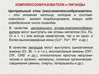 КОМПЛЕКСООБРАЗОВАТЕЛИ и ЛИГАНДЫ
Центральный атом (ион)-комплексообразователь
‒ это атомная частица, которая в составе
комплекса   может координировать вокруг себя
определенное число лигандов.
В качестве центрального атома-комплексообразо-
вателя могут выступать как атомы металлов (Со, Fe,
Сr и т. п.) или иногда неметаллов, так и их одно- и
более высокозарядные ионы (Co2+, Fe3+, Pt4+ и др.)

В качестве лигандов могут выступать одноатомные
анионы (CI-, Br-, I- и т.п.), многоатомные анионы (ОН‾,
CN‾, CNS‾ и др.), относительно простые неоргани-
ческие и органич. молекулы, сложные органические
соединения (амины, спирты, гетероциклы и др.).
 
