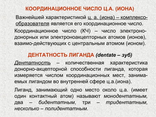 КООРДИНАЦИОННОЕ ЧИСЛО Ц.А. (ИОНА)
Важнейшей характеристикой ц. а. (иона) – комплексо-
образователя является его координационное число.
Координационное число (КЧ) ‒ число электроно-
донорных или электроноакцепторных атомов (ионов),
взаимо-действующих с центральным атомом (ионом).

     ДЕНТАТНОСТЬ ЛИГАНДА (dentate – зуб)
Дентатность ‒ количественная характеристика
донорно-акцепторной способности лиганда, которая
измеряется числом координационных мест, занима-
емых лигандом во внутренней сфере ц.а.(иона).
Лиганд, занимающий одно место около ц.а. (имеет
один контактный атом) называют монодентатным,
два – бидентатным, три – тридентатным,
несколько – полидентатным.
 