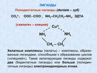 ЛИГАНДЫ
    Полидентатные лиганды (dentate – зуб)
           ‒
  CO32–,       ООС‒СОO–, NH2–CH2CH2–NH2, ЭДТА

     («хелате» – клешня)
                              Cu2+

                      NH2               NH2

                            CH2 – CH2
Хелатные комплексы (хелаты) – комплексы, образо-
ванные лигандами, способными к образованию циклов
(«клешней»). Такие хелатирующие лиганды содержат
два (бидентатные лиганды) или больше (полиден-
татные лиганды) электронодонорных атома.
 