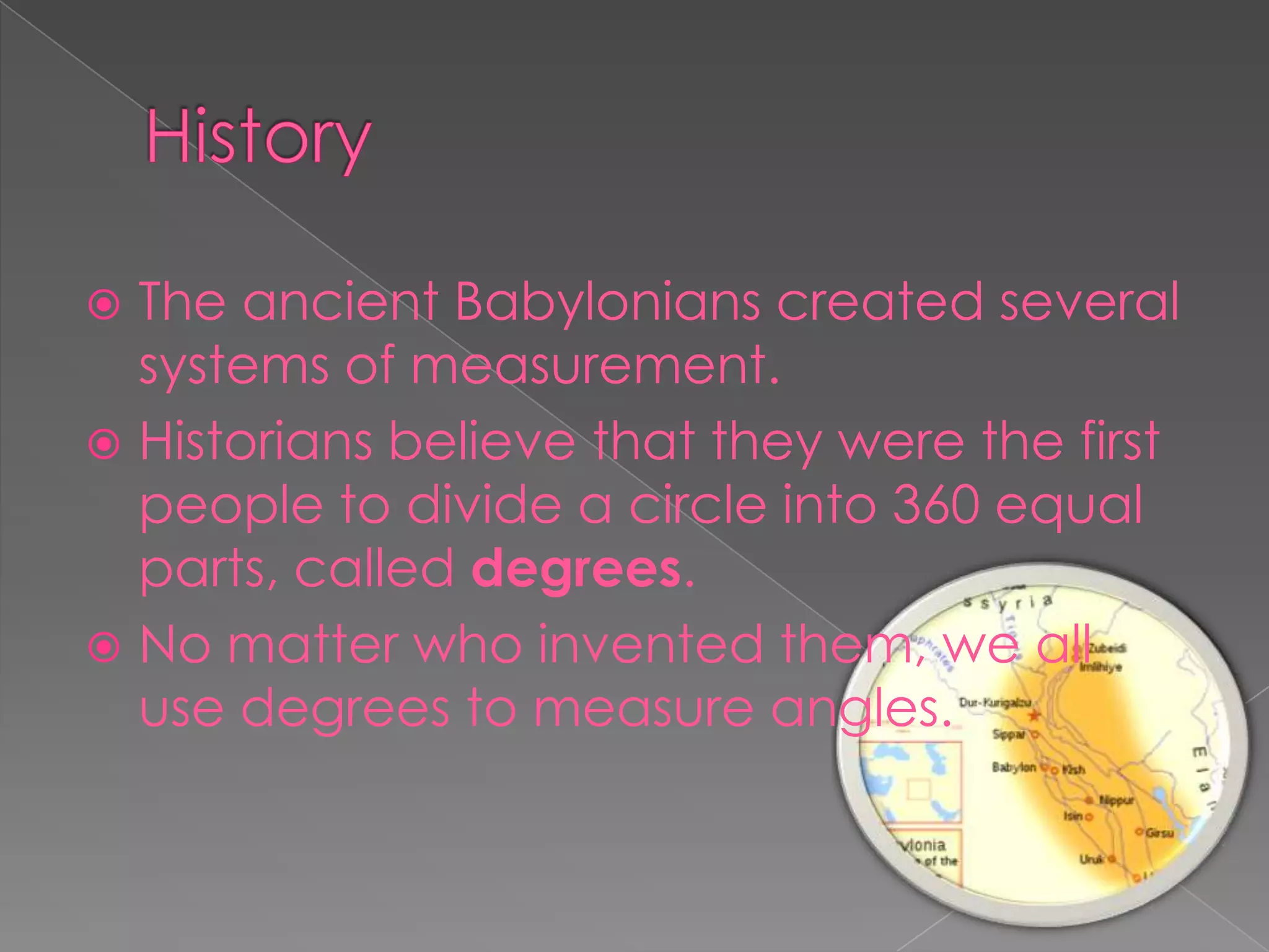  The ancient Babylonians created several
  systems of measurement.
 Historians believe that they were the first
  people to divide a circle into 360 equal
  parts, called degrees.
 No matter who invented them, we all
  use degrees to measure angles.
 