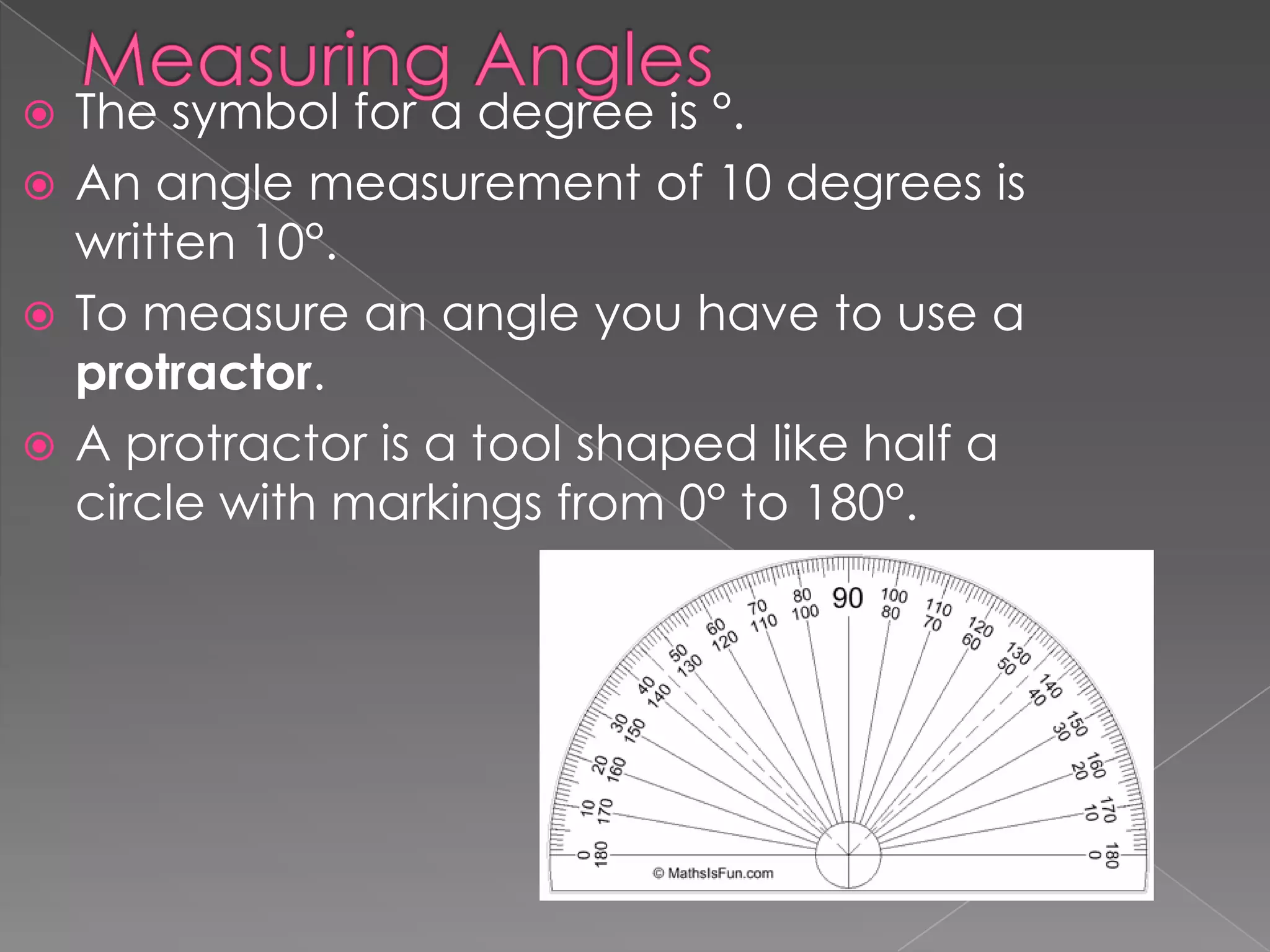  The symbol for a degree is °.
 An angle measurement of 10 degrees is
  written 10°.
 To measure an angle you have to use a
  protractor.
 A protractor is a tool shaped like half a
  circle with markings from 0° to 180°.
 