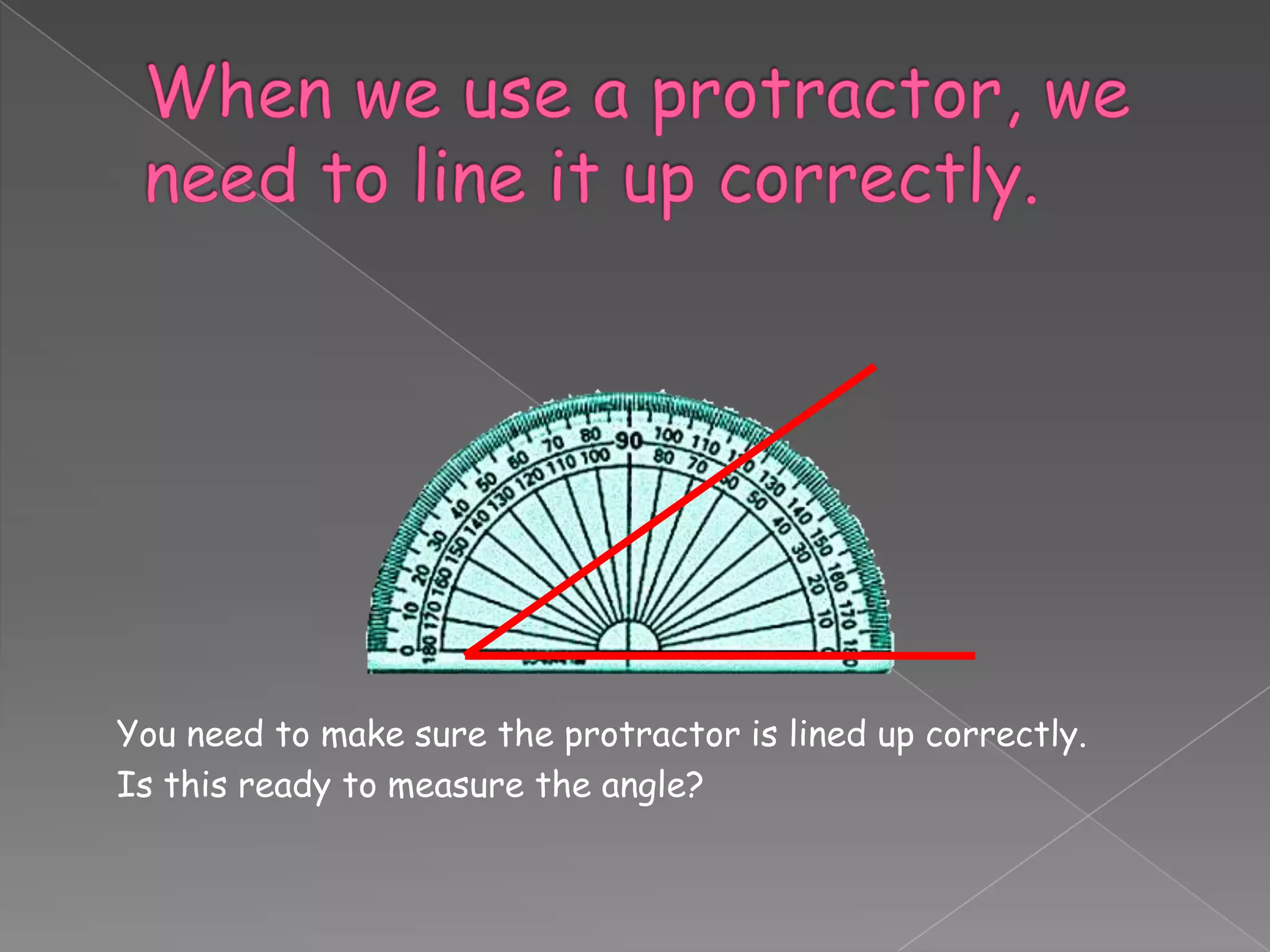 You need to make sure the protractor is lined up correctly.
Is this ready to measure the angle?
 