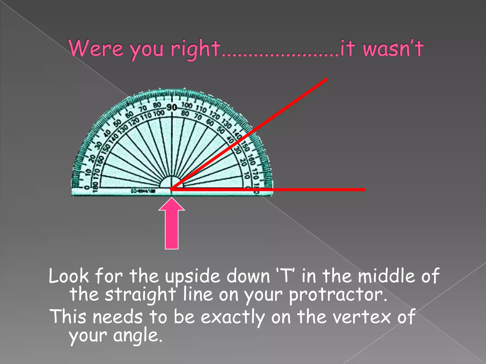 Look for the upside down ‘T’ in the middle of
  the straight line on your protractor.
This needs to be exactly on the vertex of
  your angle.
 